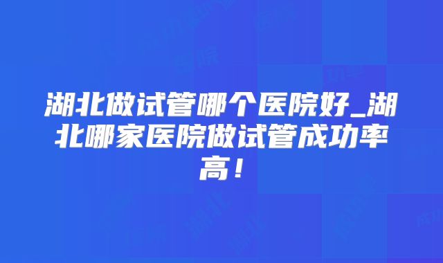 湖北做试管哪个医院好_湖北哪家医院做试管成功率高！