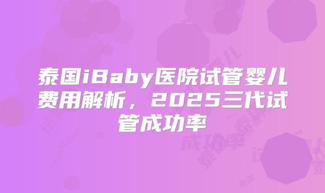 泰国iBaby医院试管婴儿费用解析，2025三代试管成功率