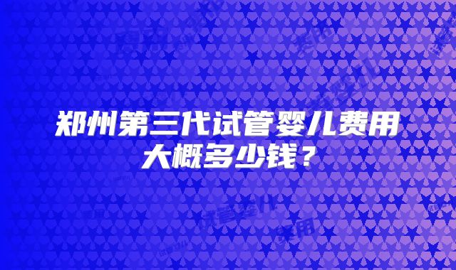 郑州第三代试管婴儿费用大概多少钱?