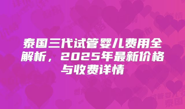 泰国三代试管婴儿费用全解析，2025年最新价格与收费详情