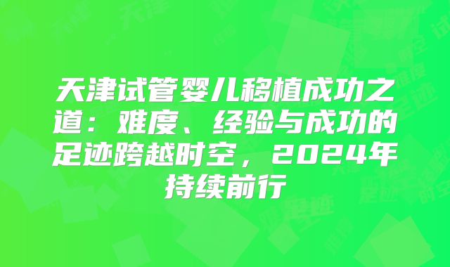 天津试管婴儿移植成功之道：难度、经验与成功的足迹跨越时空，2024年持续前行