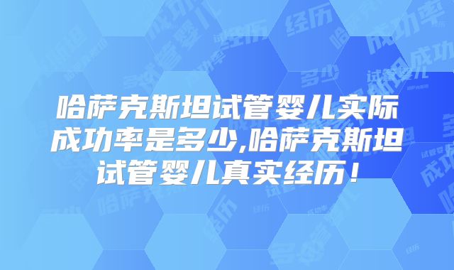 哈萨克斯坦试管婴儿实际成功率是多少,哈萨克斯坦试管婴儿真实经历！