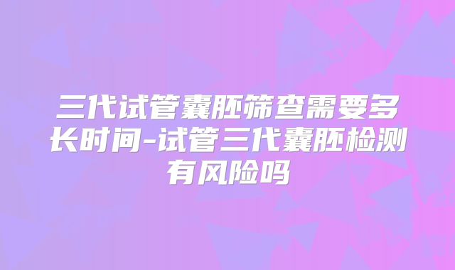 三代试管囊胚筛查需要多长时间-试管三代囊胚检测有风险吗