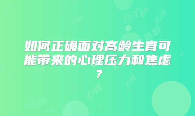 如何正确面对高龄生育可能带来的心理压力和焦虑？