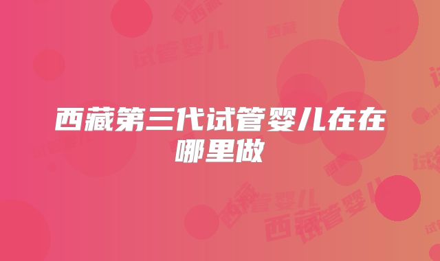 西藏第三代试管婴儿在在哪里做
