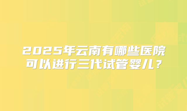 2025年云南有哪些医院可以进行三代试管婴儿？