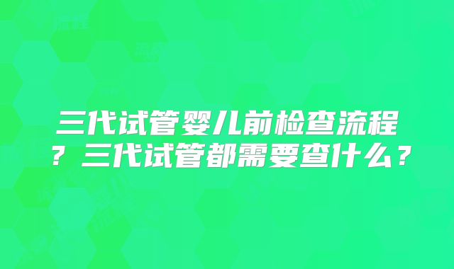 三代试管婴儿前检查流程？三代试管都需要查什么？