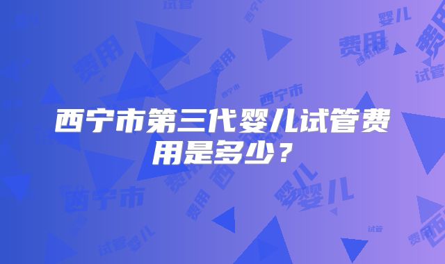 西宁市第三代婴儿试管费用是多少？
