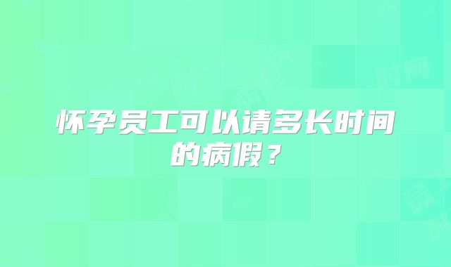 怀孕员工可以请多长时间的病假？