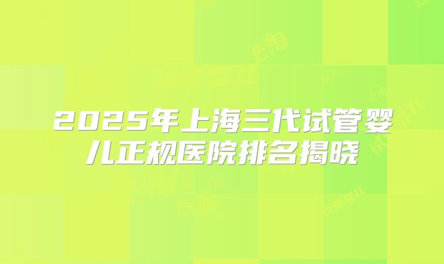 2025年上海三代试管婴儿正规医院排名揭晓