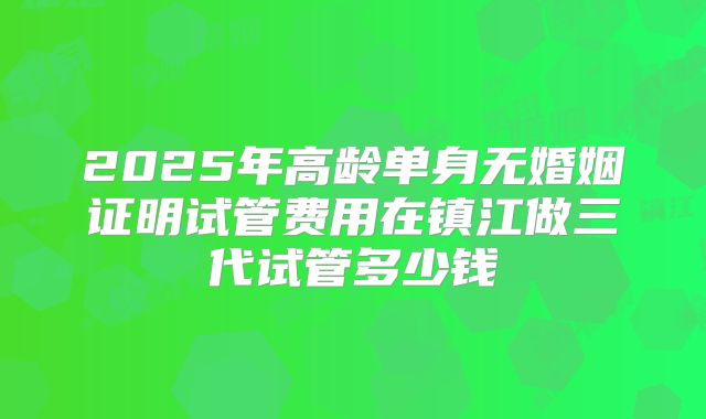 2025年高龄单身无婚姻证明试管费用在镇江做三代试管多少钱