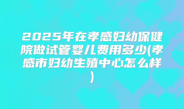 2025年在孝感妇幼保健院做试管婴儿费用多少(孝感市妇幼生殖中心怎么样)