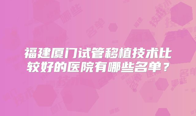 福建厦门试管移植技术比较好的医院有哪些名单?