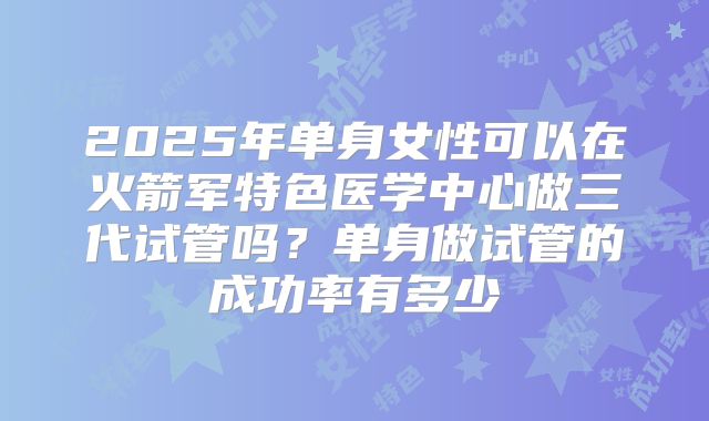 2025年单身女性可以在火箭军特色医学中心做三代试管吗？单身做试管的成功率有多少