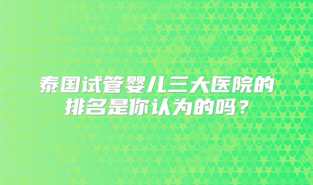 泰国试管婴儿三大医院的排名是你认为的吗?