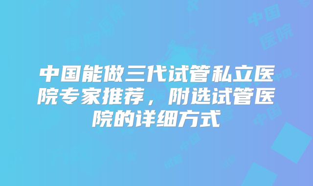 中国能做三代试管私立医院专家推荐，附选试管医院的详细方式