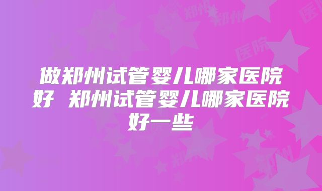 做郑州试管婴儿哪家医院好 郑州试管婴儿哪家医院好一些