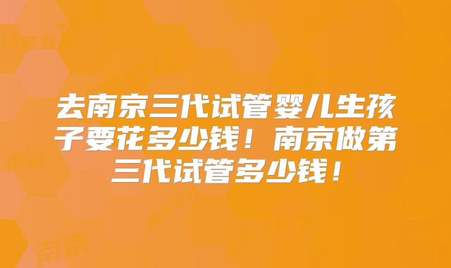 去南京三代试管婴儿生孩子要花多少钱！南京做第三代试管多少钱！