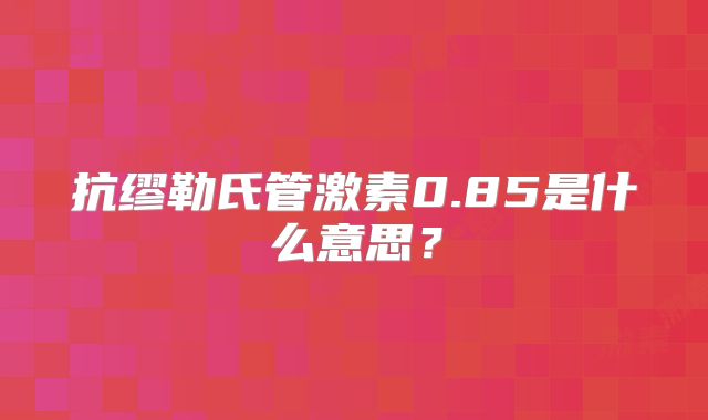 抗缪勒氏管激素0.85是什么意思?