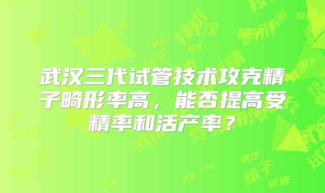 武汉三代试管技术攻克精子畸形率高，能否提高受精率和活产率？