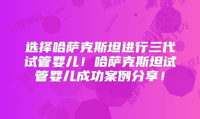 选择哈萨克斯坦进行三代试管婴儿！哈萨克斯坦试管婴儿成功案例分享！