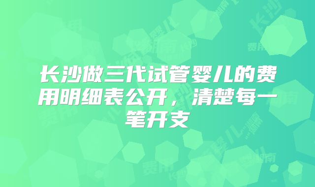 长沙做三代试管婴儿的费用明细表公开,清楚每一笔开支