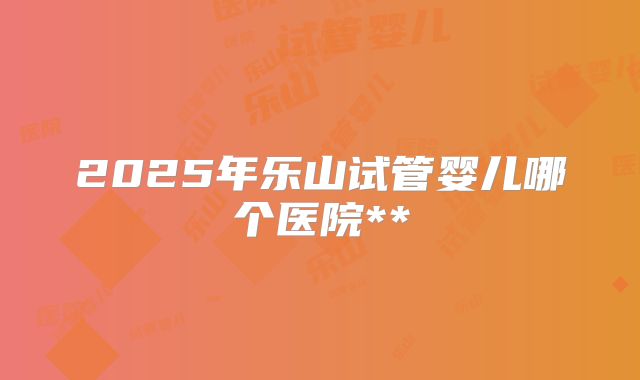2025年乐山试管婴儿哪个医院**