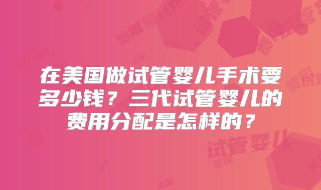 在美国做试管婴儿手术要多少钱?三代试管婴儿的费用分配是怎样的?
