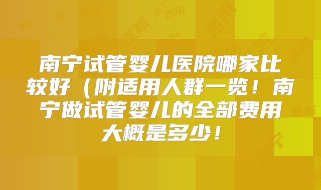 南宁试管婴儿医院哪家比较好(附适用人群一览!南宁做试管婴儿的全部费用大概是多少!