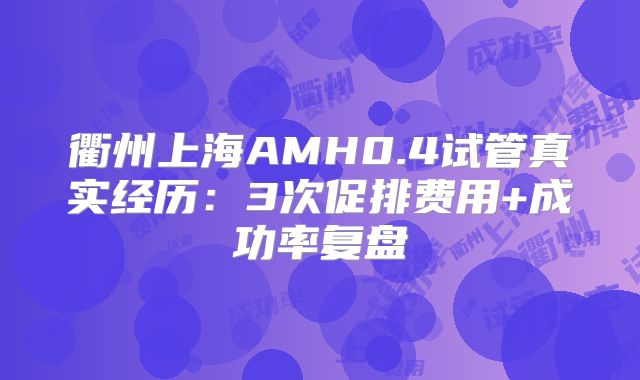 衢州上海AMH0.4试管真实经历：3次促排费用+成功率复盘