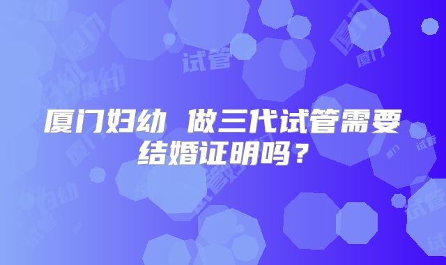 厦门妇幼 做三代试管需要结婚证明吗？