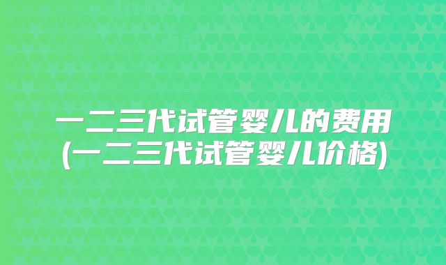 一二三代试管婴儿的费用(一二三代试管婴儿价格)
