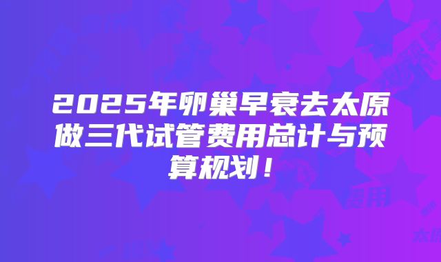 2025年卵巢早衰去太原做三代试管费用总计与预算规划！