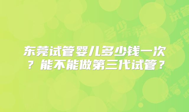 东莞试管婴儿多少钱一次?能不能做第三代试管?