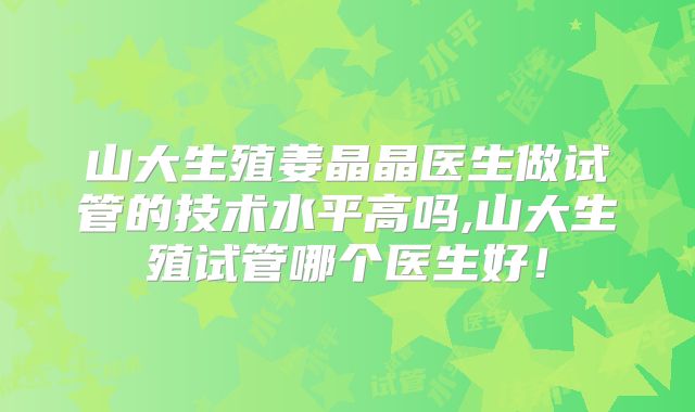 山大生殖姜晶晶医生做试管的技术水平高吗,山大生殖试管哪个医生好！