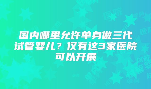 国内哪里允许单身做三代试管婴儿？仅有这3家医院可以开展