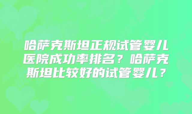 哈萨克斯坦正规试管婴儿医院成功率排名？哈萨克斯坦比较好的试管婴儿？