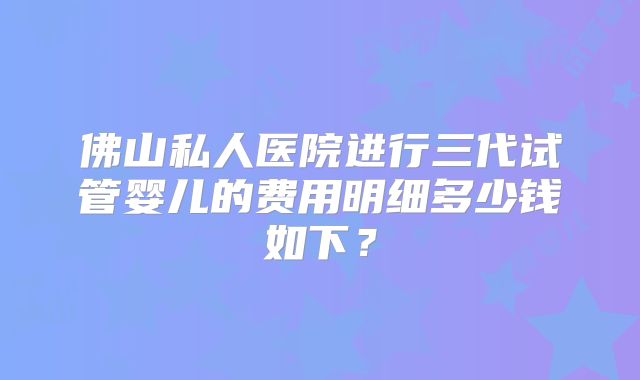 佛山私人医院进行三代试管婴儿的费用明细多少钱如下？