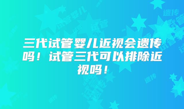三代试管婴儿近视会遗传吗！试管三代可以排除近视吗！