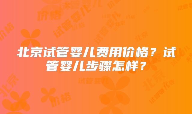 北京试管婴儿费用价格？试管婴儿步骤怎样？