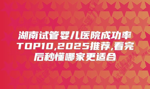 湖南试管婴儿医院成功率TOP10,2025推荐,看完后秒懂哪家更适合