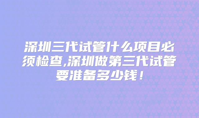 深圳三代试管什么项目必须检查,深圳做第三代试管要准备多少钱！