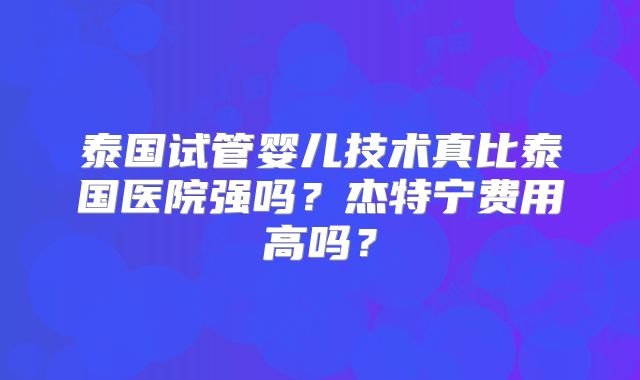泰国试管婴儿技术真比泰国医院强吗？杰特宁费用高吗？