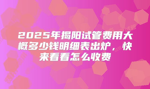 2025年揭阳试管费用大概多少钱明细表出炉，快来看看怎么收费