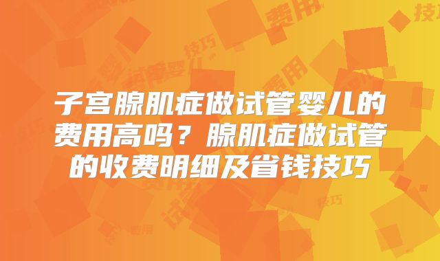 子宫腺肌症做试管婴儿的费用高吗？腺肌症做试管的收费明细及省钱技巧