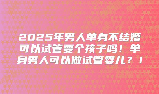 2025年男人单身不结婚可以试管要个孩子吗！单身男人可以做试管婴儿？！