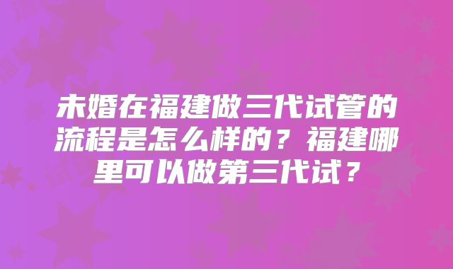 未婚在福建做三代试管的流程是怎么样的？福建哪里可以做第三代试？