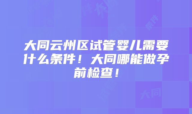 大同云州区试管婴儿需要什么条件！大同哪能做孕前检查！