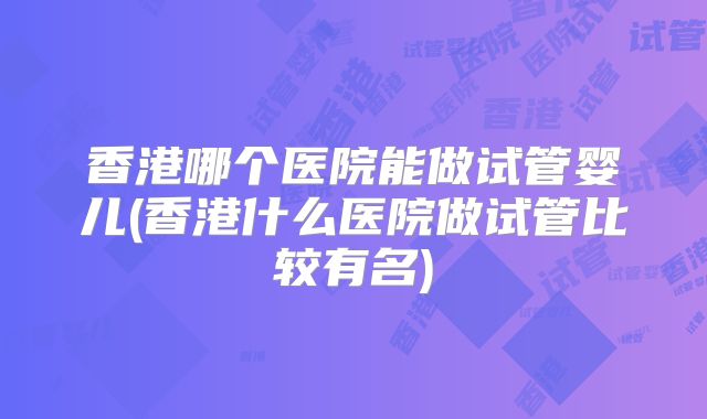 香港哪个医院能做试管婴儿(香港什么医院做试管比较有名)