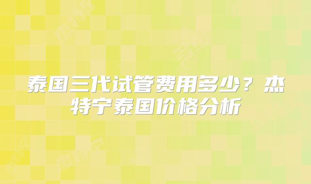 泰国三代试管费用多少？杰特宁泰国价格分析